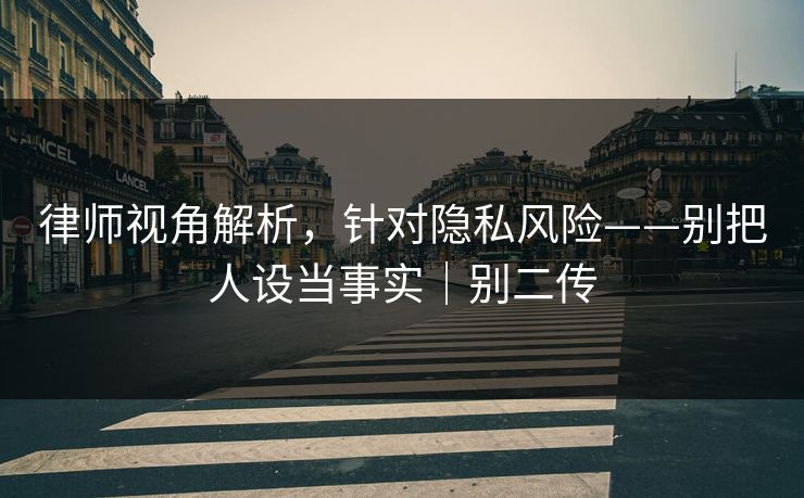 律师视角解析，针对隐私风险——别把人设当事实｜别二传