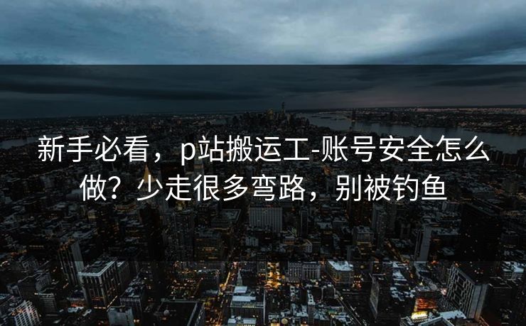 新手必看，p站搬运工-账号安全怎么做？少走很多弯路，别被钓鱼