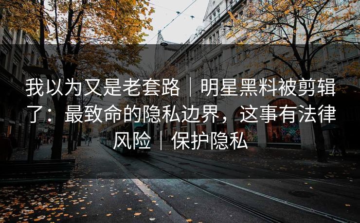 我以为又是老套路｜明星黑料被剪辑了：最致命的隐私边界，这事有法律风险｜保护隐私