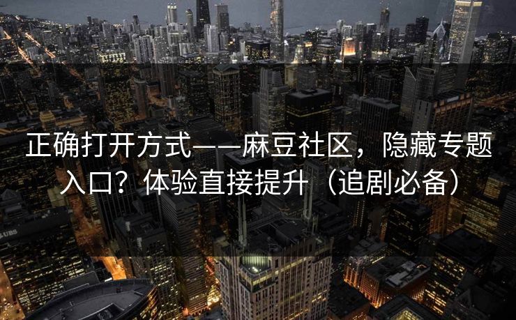 正确打开方式——麻豆社区，隐藏专题入口？体验直接提升（追剧必备）