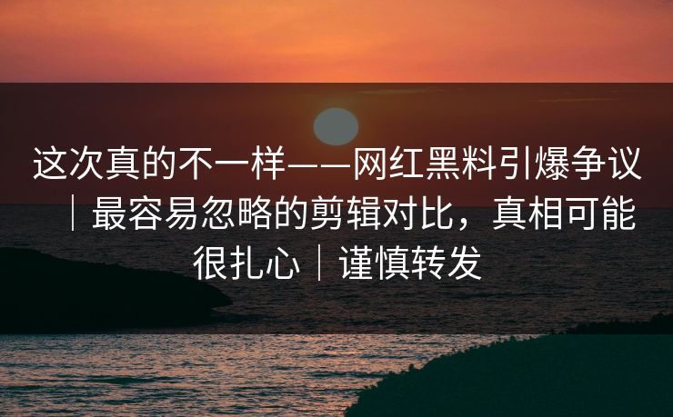 这次真的不一样——网红黑料引爆争议｜最容易忽略的剪辑对比，真相可能很扎心｜谨慎转发