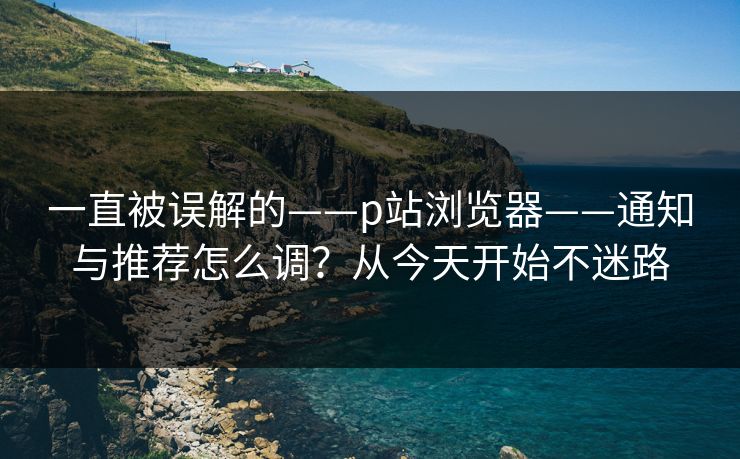 一直被误解的——p站浏览器——通知与推荐怎么调？从今天开始不迷路