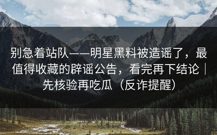 别急着站队——明星黑料被造谣了，最值得收藏的辟谣公告，看完再下结论｜先核验再吃瓜（反诈提醒）