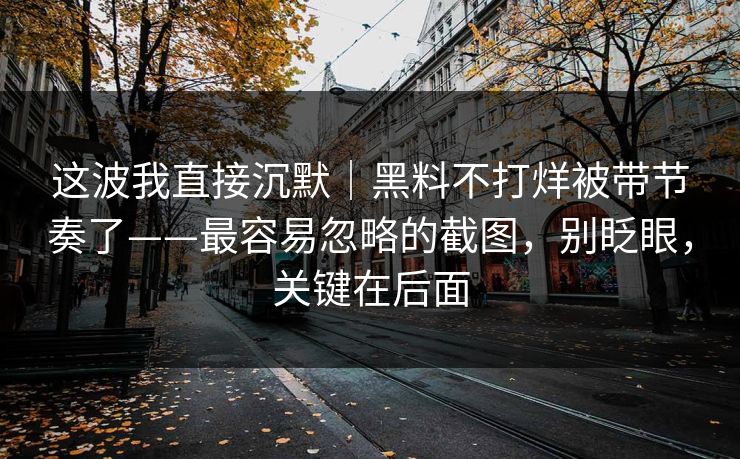 这波我直接沉默｜黑料不打烊被带节奏了——最容易忽略的截图，别眨眼，关键在后面