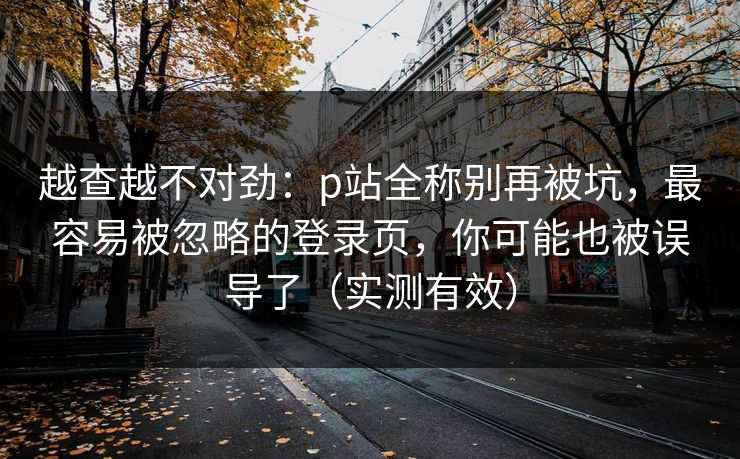 越查越不对劲：p站全称别再被坑，最容易被忽略的登录页，你可能也被误导了（实测有效）