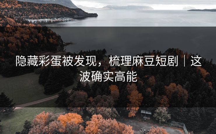 隐藏彩蛋被发现，梳理麻豆短剧｜这波确实高能