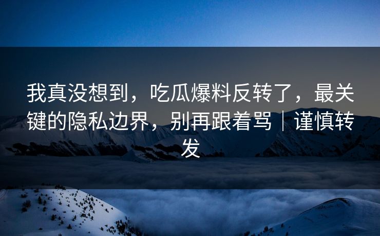 我真没想到，吃瓜爆料反转了，最关键的隐私边界，别再跟着骂｜谨慎转发