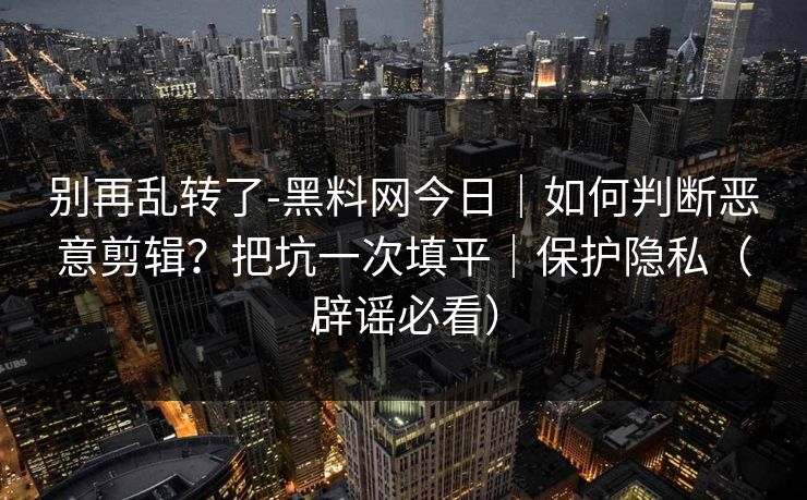 别再乱转了-黑料网今日｜如何判断恶意剪辑？把坑一次填平｜保护隐私（辟谣必看）