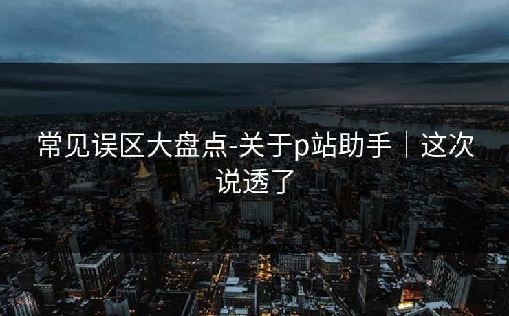 常见误区大盘点-关于p站助手｜这次说透了