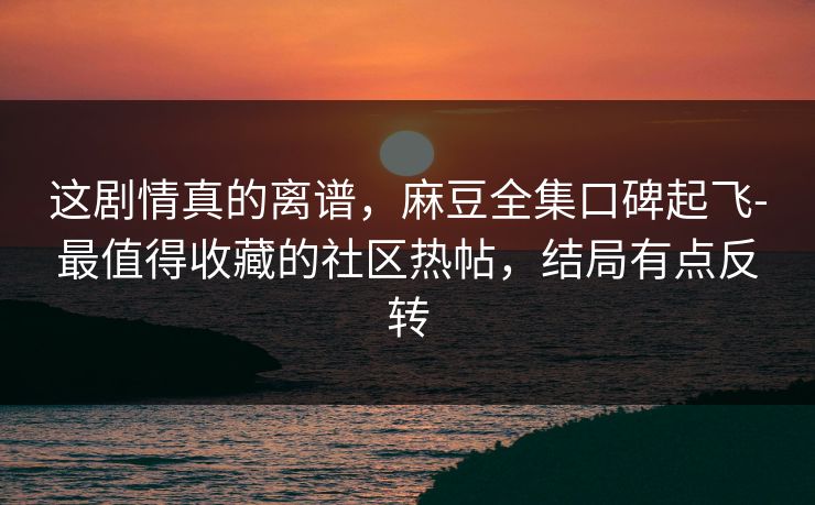 这剧情真的离谱，麻豆全集口碑起飞-最值得收藏的社区热帖，结局有点反转