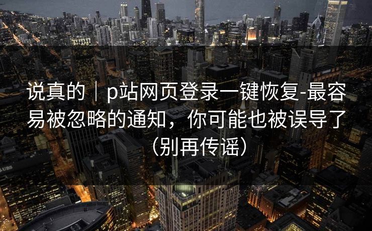 说真的｜p站网页登录一键恢复-最容易被忽略的通知，你可能也被误导了（别再传谣）