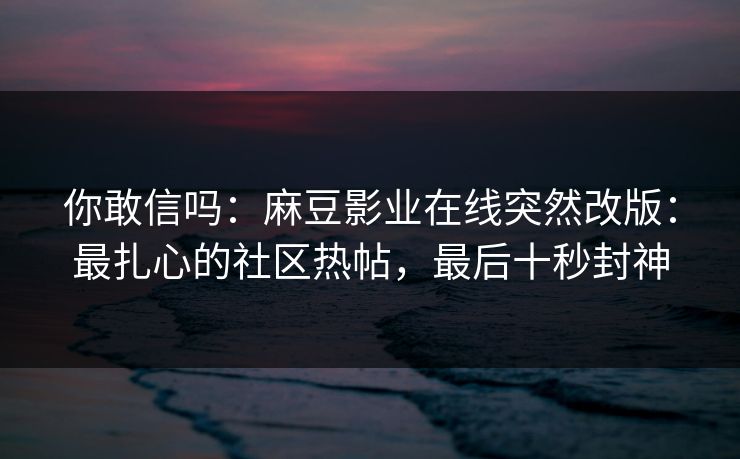 你敢信吗：麻豆影业在线突然改版：最扎心的社区热帖，最后十秒封神