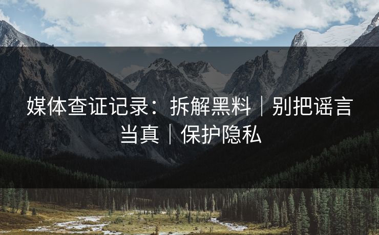 媒体查证记录：拆解黑料｜别把谣言当真｜保护隐私