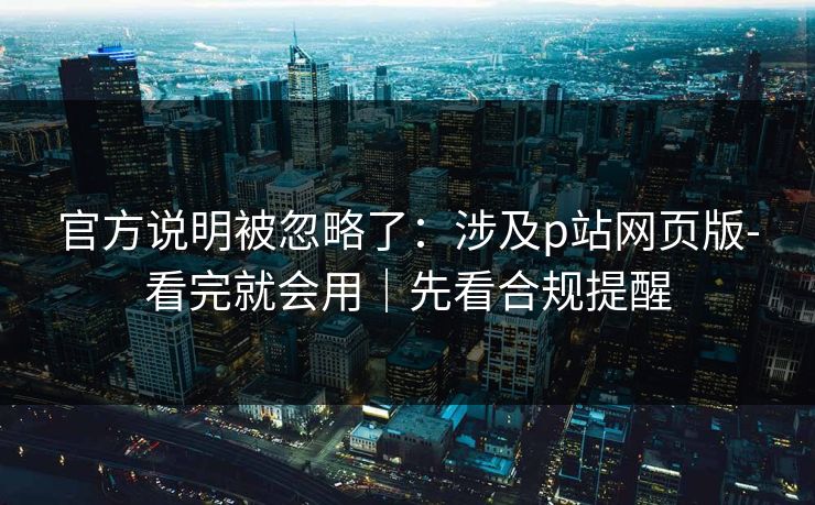 官方说明被忽略了：涉及p站网页版-看完就会用｜先看合规提醒