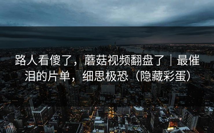 路人看傻了，蘑菇视频翻盘了｜最催泪的片单，细思极恐（隐藏彩蛋）