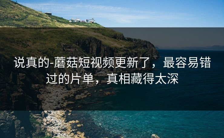 说真的-蘑菇短视频更新了，最容易错过的片单，真相藏得太深