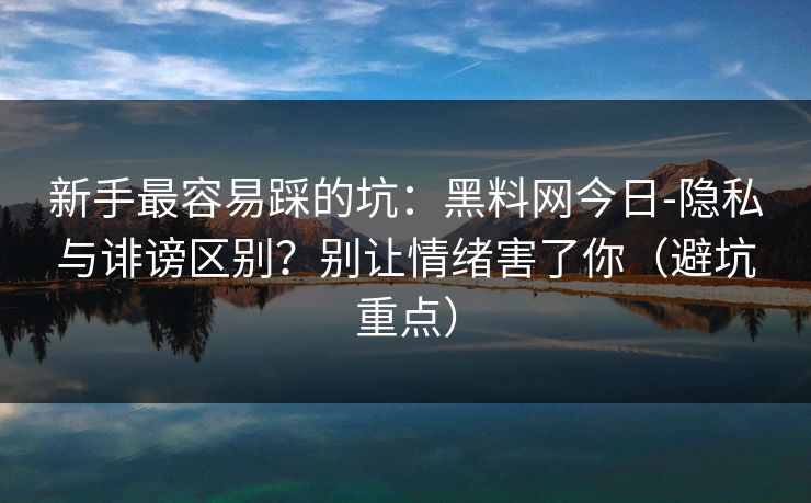 新手最容易踩的坑：黑料网今日-隐私与诽谤区别？别让情绪害了你（避坑重点）