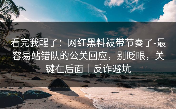 看完我醒了：网红黑料被带节奏了-最容易站错队的公关回应，别眨眼，关键在后面｜反诈避坑