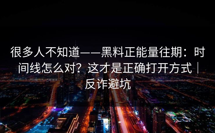 很多人不知道——黑料正能量往期：时间线怎么对？这才是正确打开方式｜反诈避坑