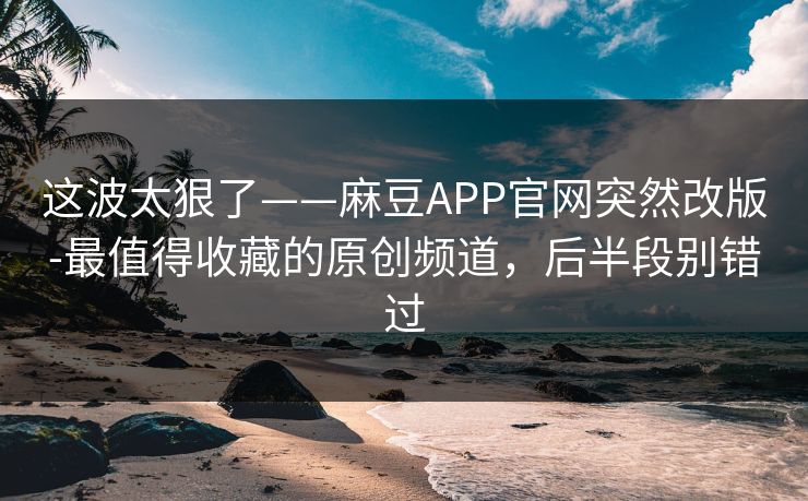 这波太狠了——麻豆APP官网突然改版-最值得收藏的原创频道，后半段别错过