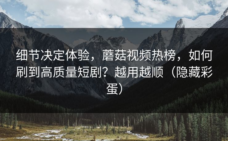 细节决定体验，蘑菇视频热榜，如何刷到高质量短剧？越用越顺（隐藏彩蛋）