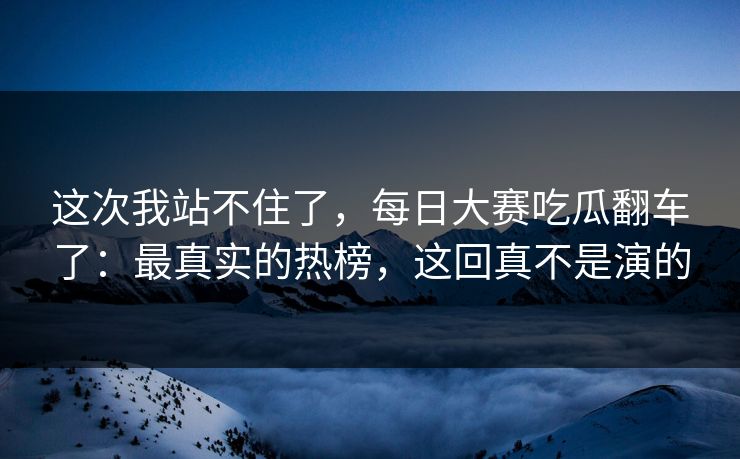 这次我站不住了，每日大赛吃瓜翻车了：最真实的热榜，这回真不是演的