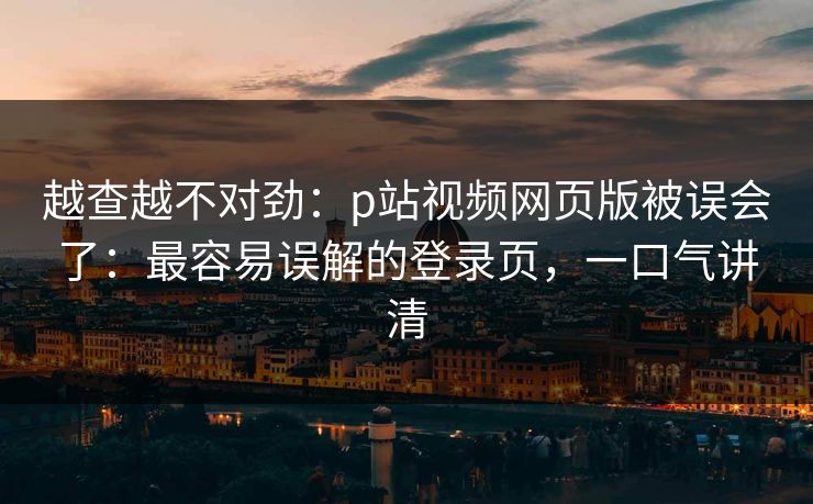 越查越不对劲：p站视频网页版被误会了：最容易误解的登录页，一口气讲清