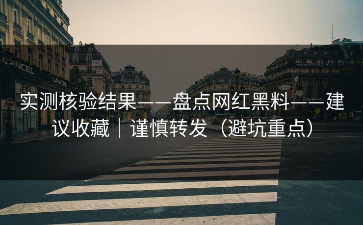 实测核验结果——盘点网红黑料——建议收藏｜谨慎转发（避坑重点）