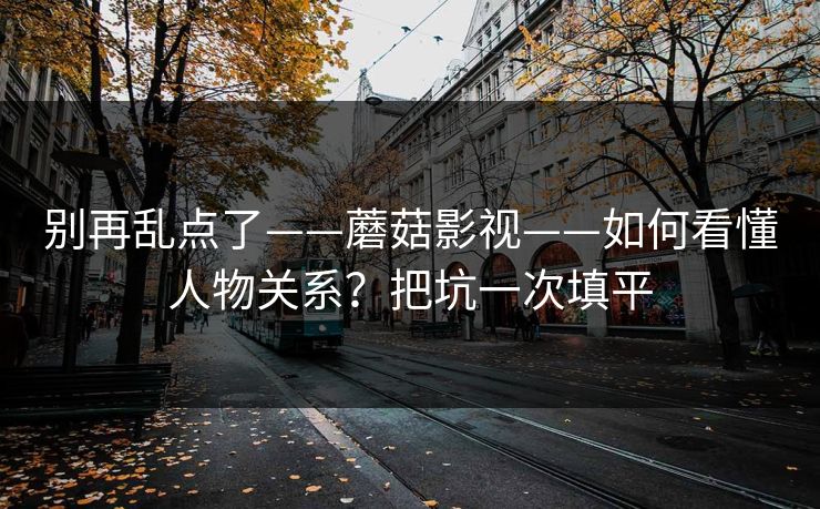 别再乱点了——蘑菇影视——如何看懂人物关系？把坑一次填平