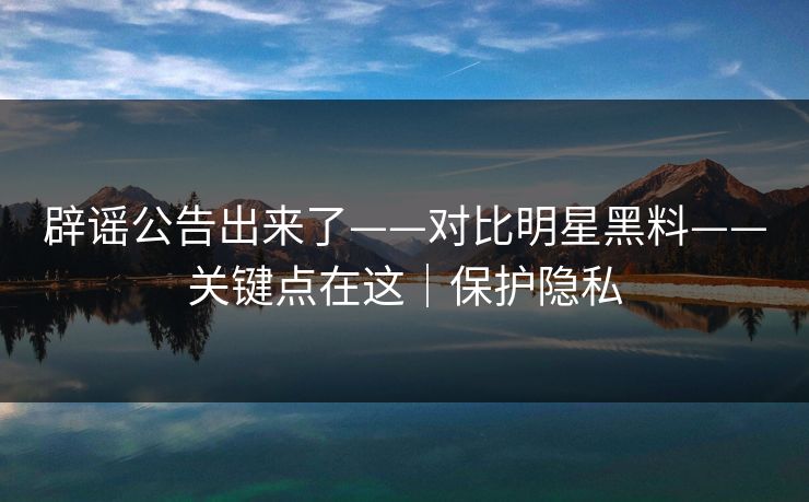 辟谣公告出来了——对比明星黑料——关键点在这|保护隐私