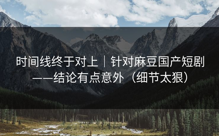 时间线终于对上|针对麻豆国产短剧——结论有点意外(细节太狠)
