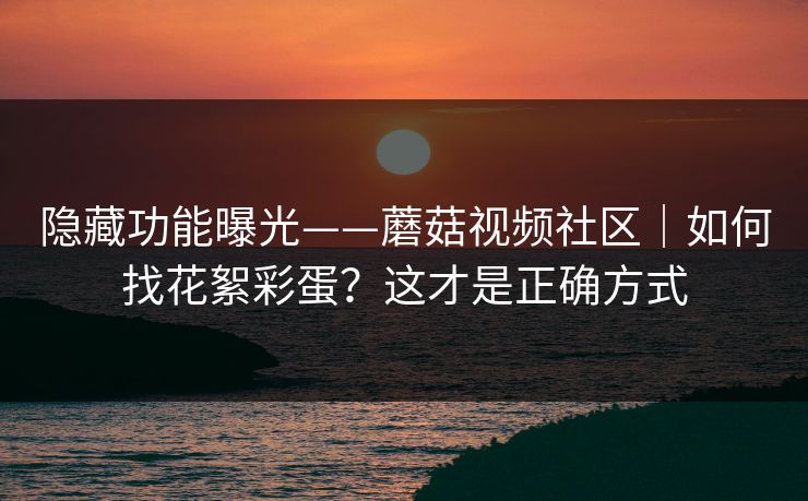 隐藏功能曝光——蘑菇视频社区｜如何找花絮彩蛋？这才是正确方式