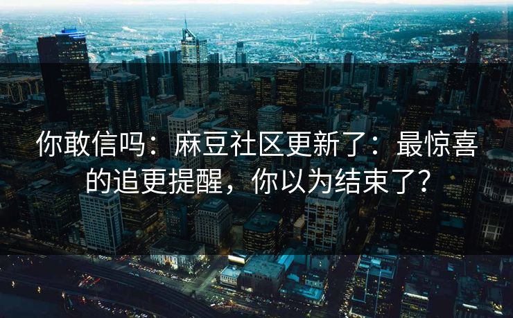 你敢信吗：麻豆社区更新了：最惊喜的追更提醒，你以为结束了？