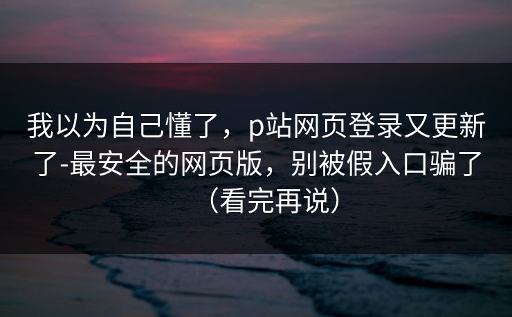 我以为自己懂了，p站网页登录又更新了-最安全的网页版，别被假入口骗了（看完再说）