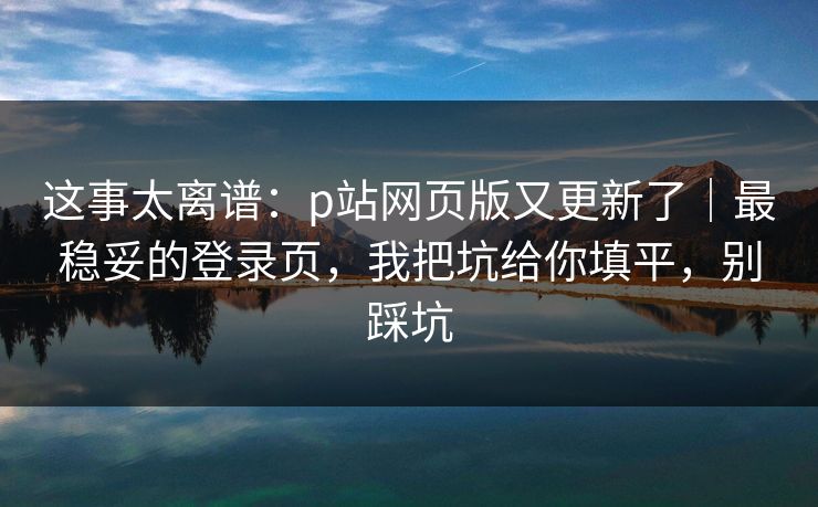 这事太离谱：p站网页版又更新了｜最稳妥的登录页，我把坑给你填平，别踩坑
