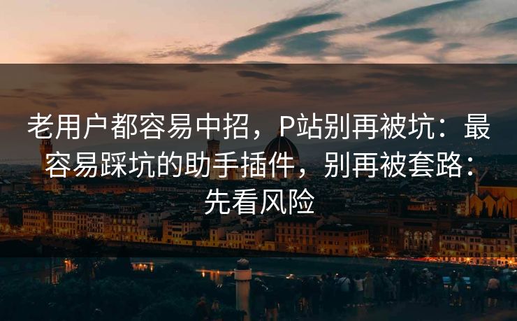 老用户都容易中招,P站别再被坑:最容易踩坑的助手插件,别再被套路:先看风险