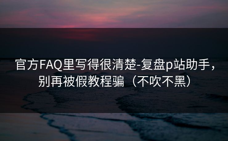 官方FAQ里写得很清楚-复盘p站助手,别再被假教程骗(不吹不黑)