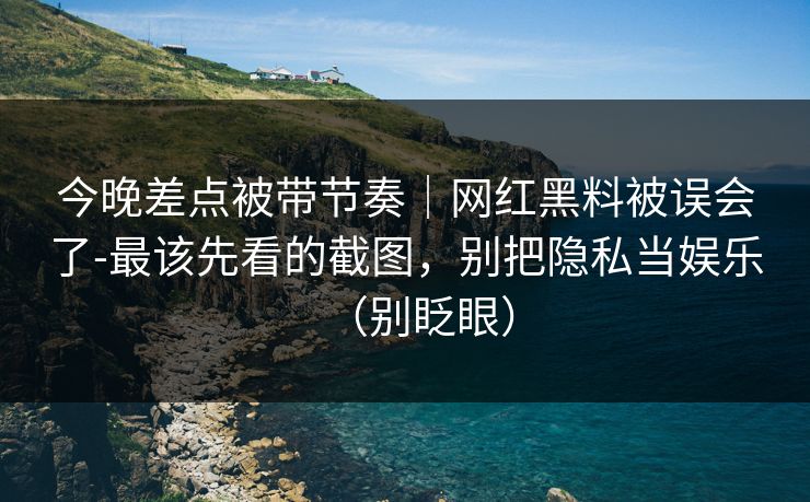 今晚差点被带节奏｜网红黑料被误会了-最该先看的截图，别把隐私当娱乐（别眨眼）