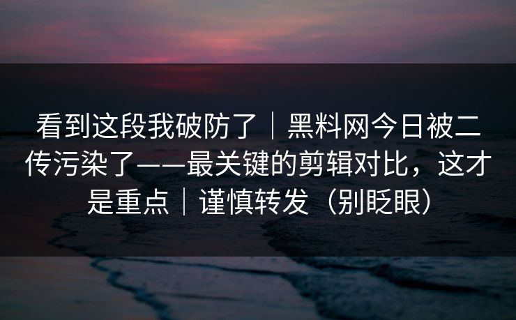 看到这段我破防了｜黑料网今日被二传污染了——最关键的剪辑对比，这才是重点｜谨慎转发（别眨眼）