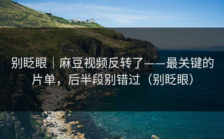 别眨眼|麻豆视频反转了——最关键的片单,后半段别错过(别眨眼)
