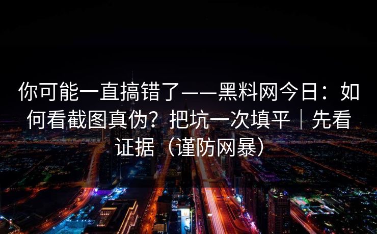 你可能一直搞错了——黑料网今日：如何看截图真伪？把坑一次填平｜先看证据（谨防网暴）
