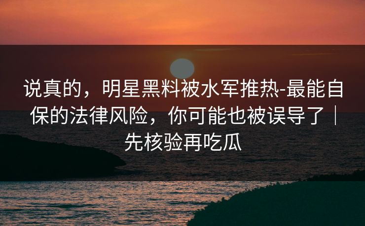 说真的，明星黑料被水军推热-最能自保的法律风险，你可能也被误导了｜先核验再吃瓜