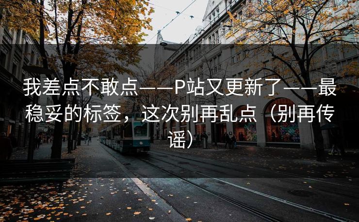我差点不敢点——P站又更新了——最稳妥的标签，这次别再乱点（别再传谣）