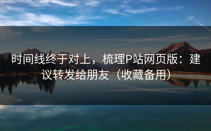 时间线终于对上，梳理P站网页版：建议转发给朋友（收藏备用）
