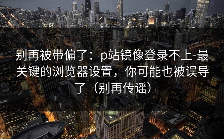 别再被带偏了：p站镜像登录不上-最关键的浏览器设置，你可能也被误导了（别再传谣）